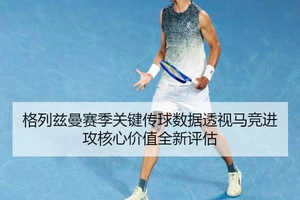 格列兹曼赛季关键传球数据透视马竞进攻核心价值全新评估