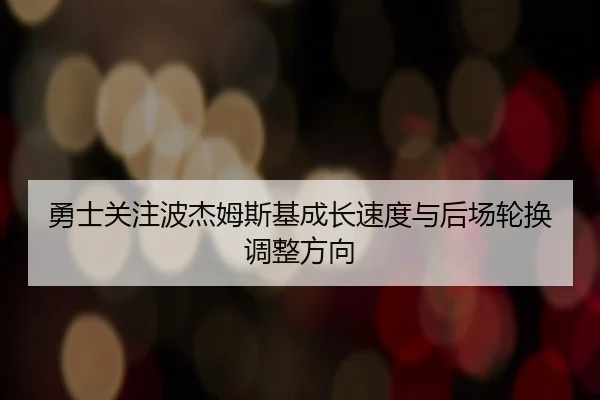 勇士关注波杰姆斯基成长速度与后场轮换调整方向