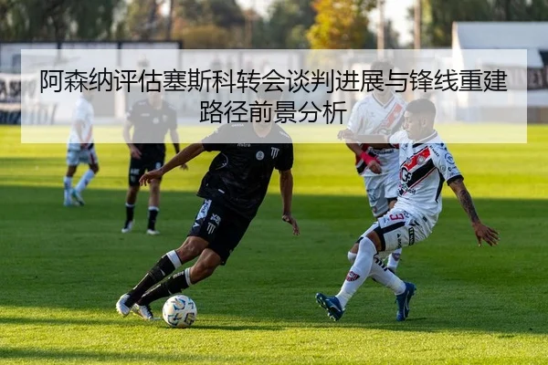 阿森纳评估塞斯科转会谈判进展与锋线重建路径前景分析