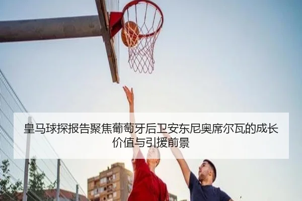 皇马球探报告聚焦葡萄牙后卫安东尼奥席尔瓦的成长价值与引援前景