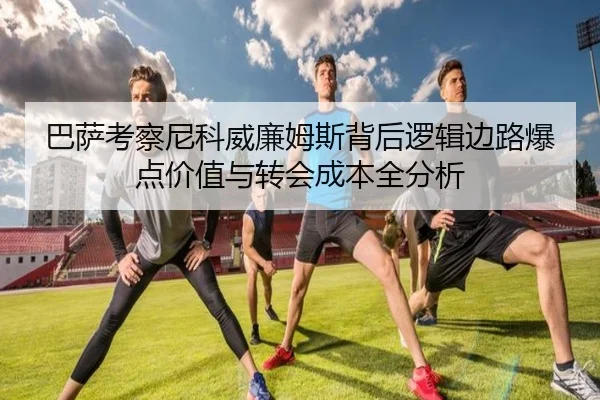 巴萨考察尼科威廉姆斯背后逻辑边路爆点价值与转会成本全分析