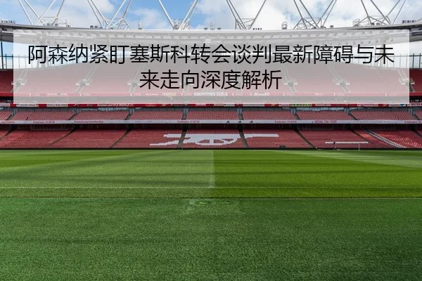 阿森纳紧盯塞斯科转会谈判最新障碍与未来走向深度解析