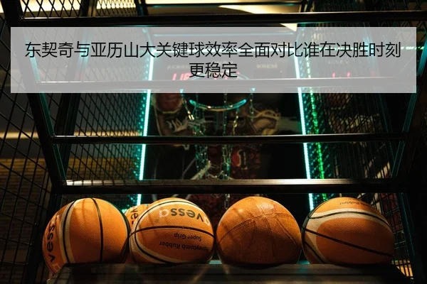 东契奇与亚历山大关键球效率全面对比谁在决胜时刻更稳定