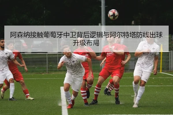 阿森纳接触葡萄牙中卫背后逻辑与阿尔特塔防线出球升级布局